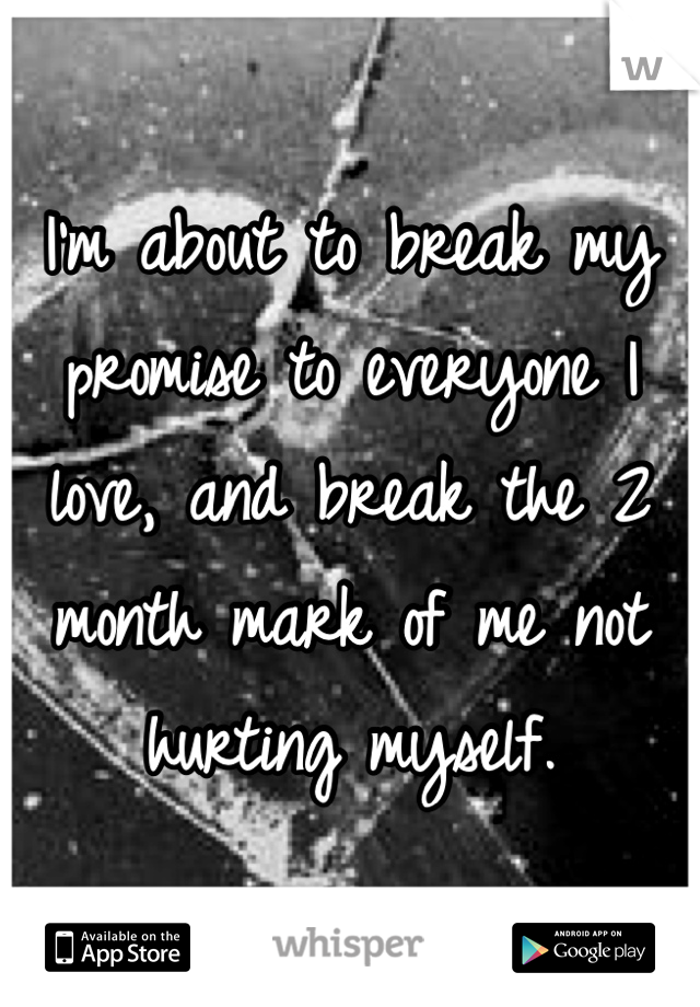 I'm about to break my promise to everyone I love, and break the 2 month mark of me not hurting myself. 