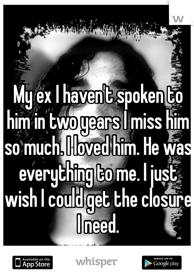 My ex I haven't spoken to him in two years I miss him so much. I loved him. He was everything to me. I just wish I could get the closure I need. 