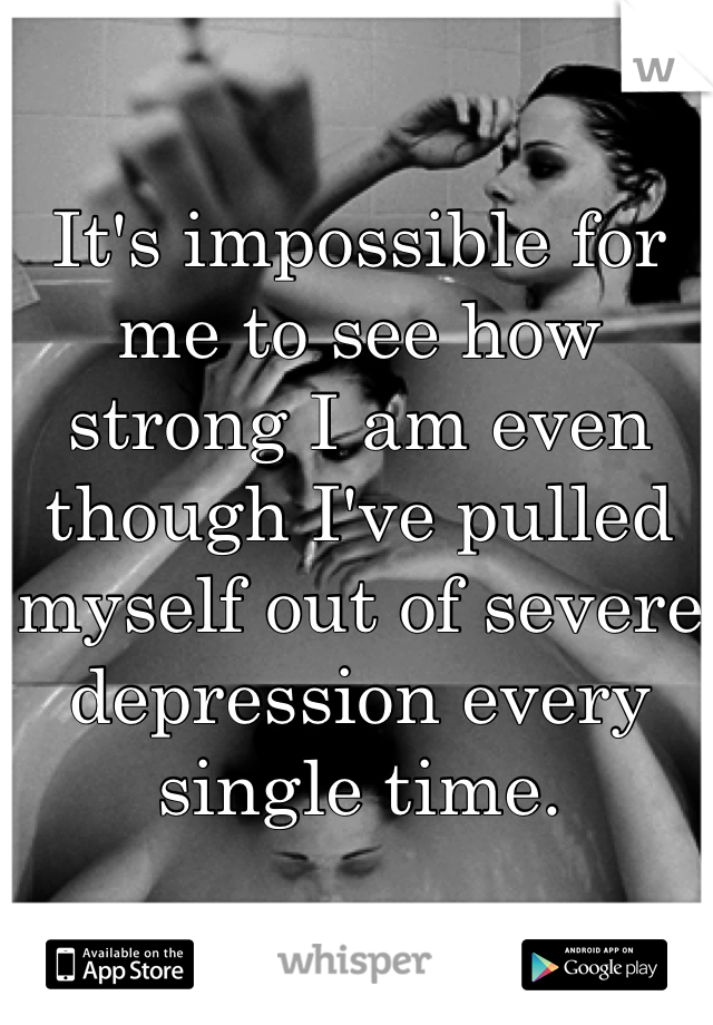 It's impossible for me to see how strong I am even though I've pulled myself out of severe depression every single time.