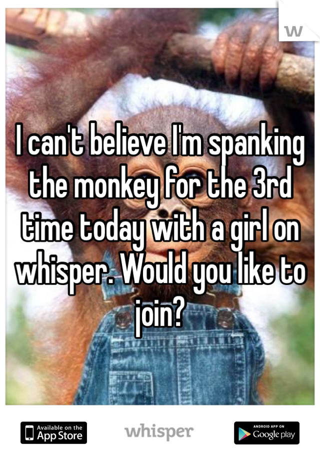 I can't believe I'm spanking the monkey for the 3rd time today with a girl on whisper. Would you like to join?