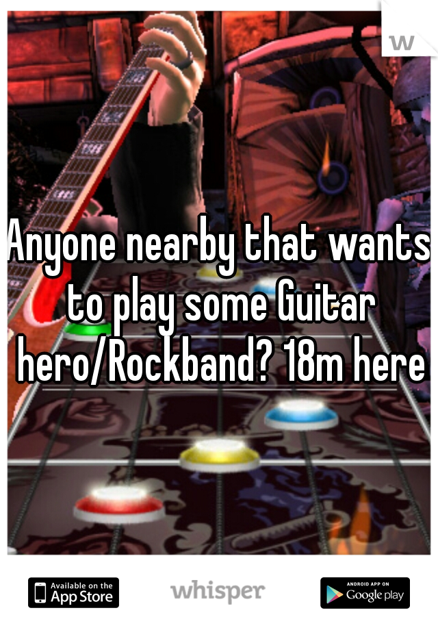 Anyone nearby that wants to play some Guitar hero/Rockband? 18m here