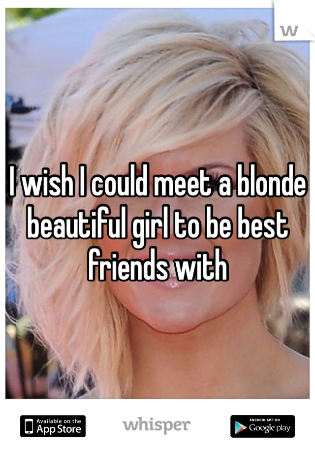 I wish I could meet a blonde beautiful girl to be best friends with 