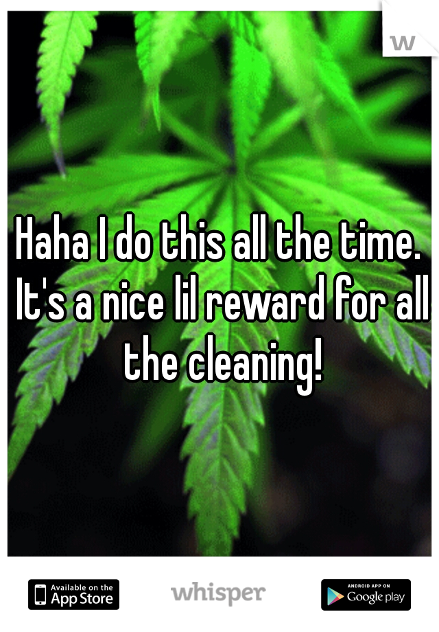 Haha I do this all the time. It's a nice lil reward for all the cleaning!