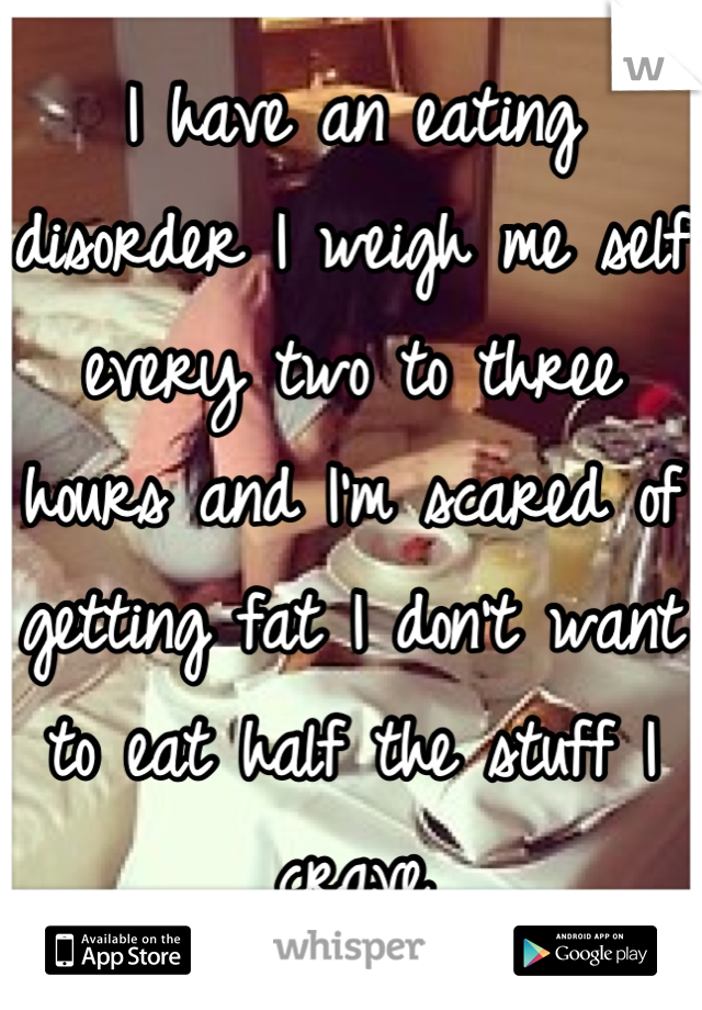 I have an eating disorder I weigh me self every two to three hours and I'm scared of getting fat I don't want to eat half the stuff I crave