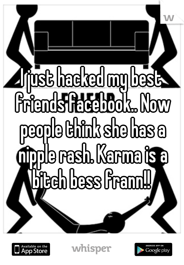 I just hacked my best friends facebook.. Now people think she has a nipple rash. Karma is a bitch bess frann!! 