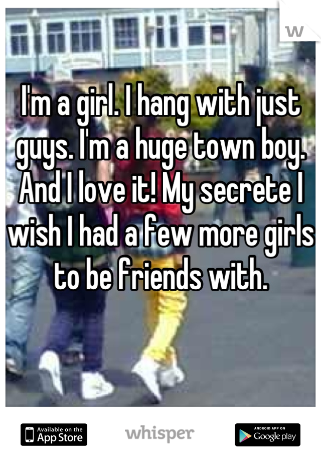I'm a girl. I hang with just guys. I'm a huge town boy. And I love it! My secrete I wish I had a few more girls to be friends with.