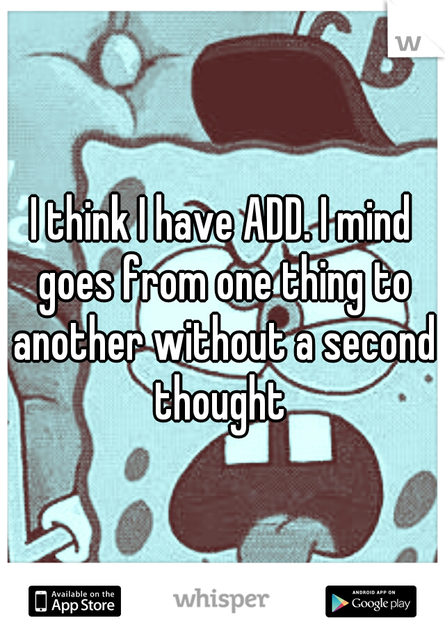 I think I have ADD. I mind goes from one thing to another without a second thought 