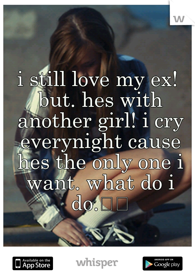 i still love my ex! but. hes with another girl! i cry everynight cause hes the only one i want. what do i do.

