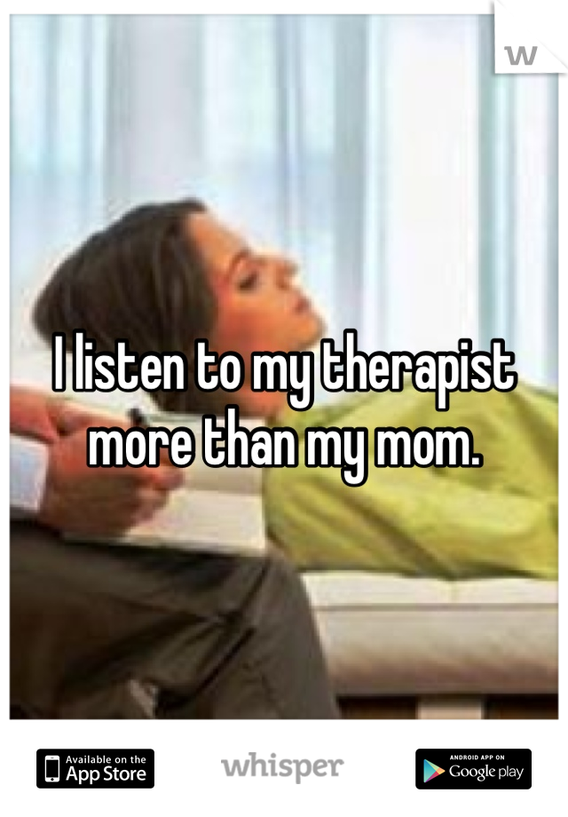 I listen to my therapist more than my mom.
