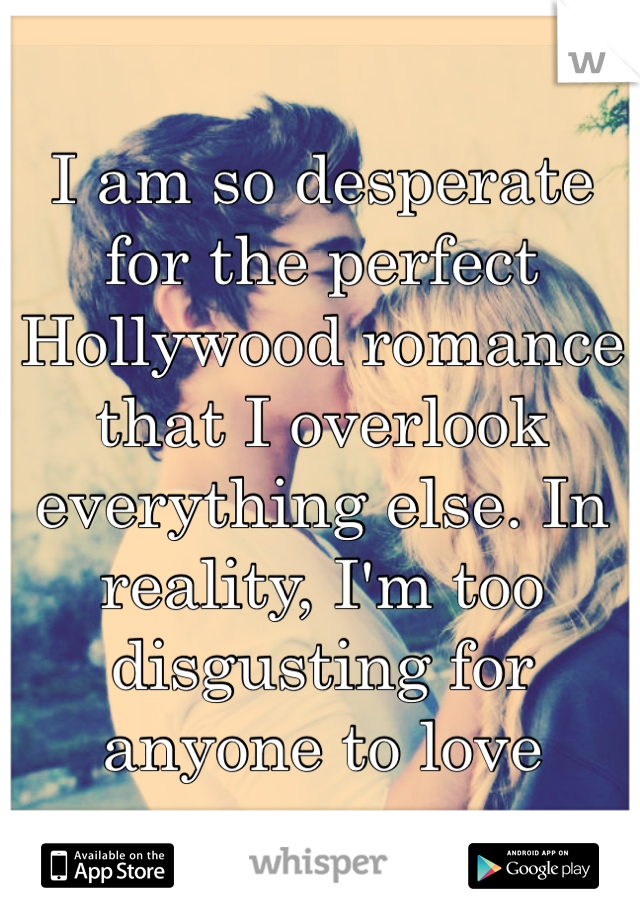 I am so desperate for the perfect Hollywood romance that I overlook everything else. In reality, I'm too disgusting for anyone to love