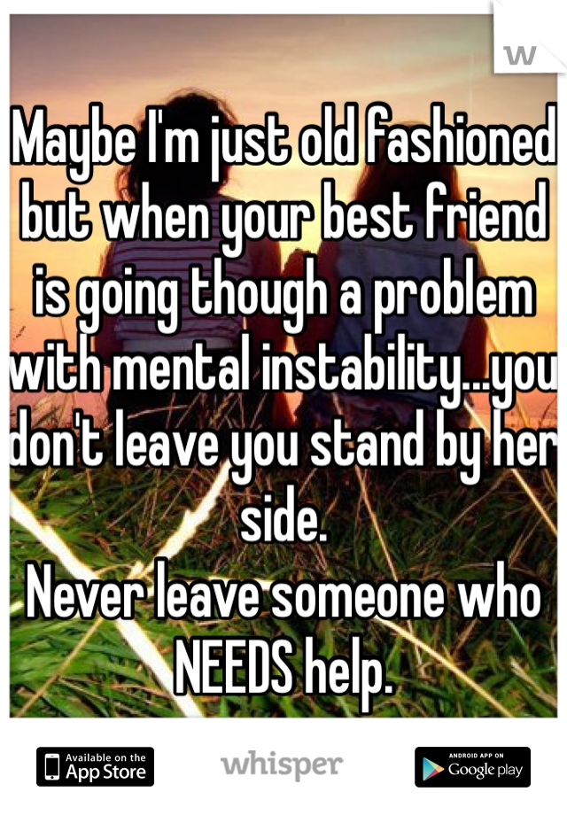Maybe I'm just old fashioned but when your best friend is going though a problem with mental instability...you don't leave you stand by her side.
Never leave someone who NEEDS help.