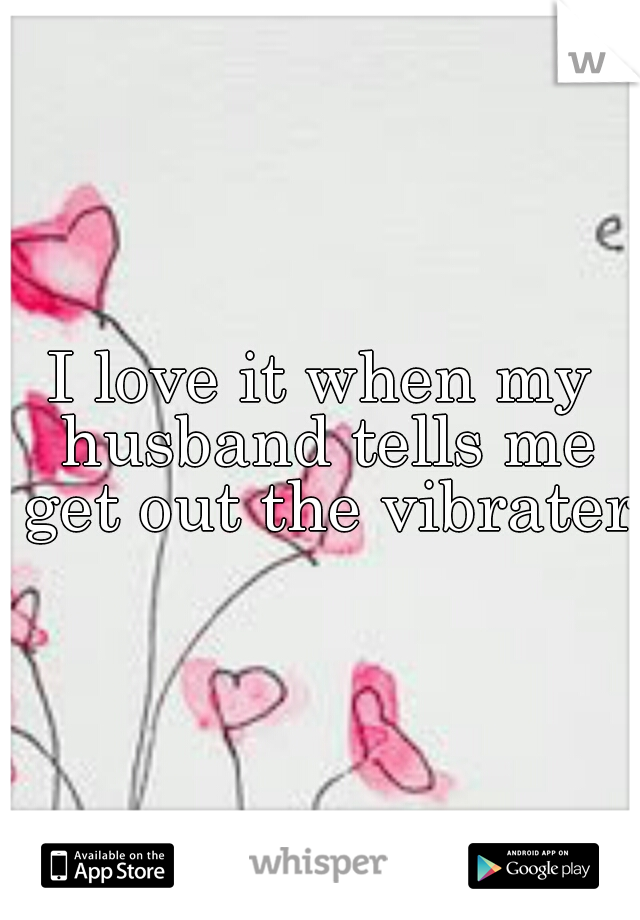 I love it when my husband tells me get out the vibrater.