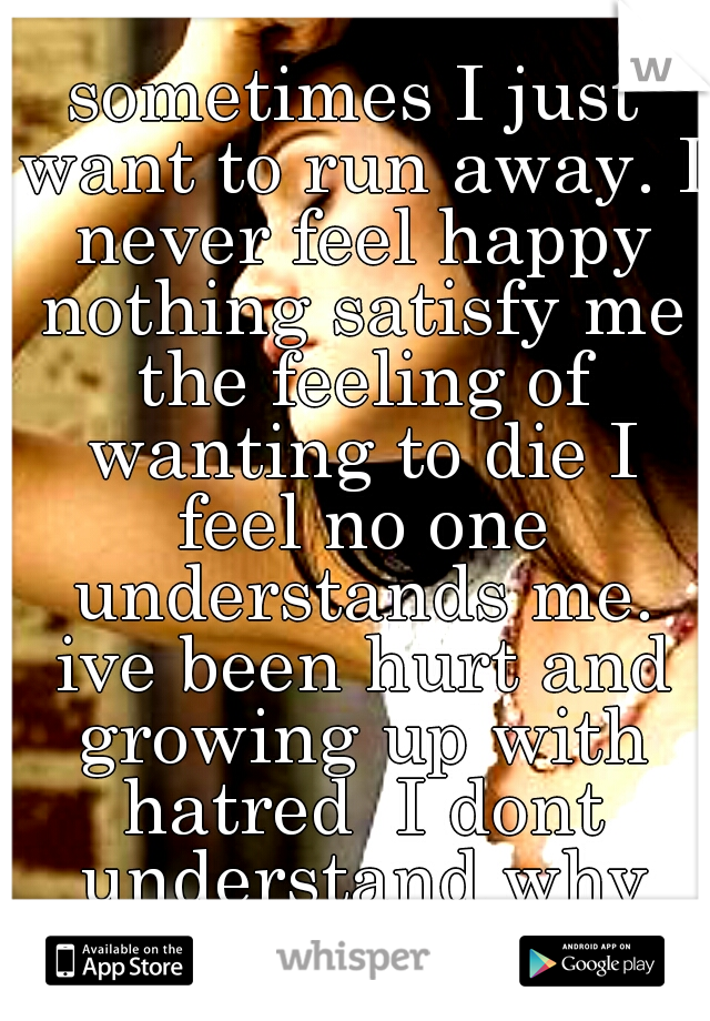 sometimes I just want to run away. I never feel happy nothing satisfy me the feeling of wanting to die I feel no one understands me. ive been hurt and growing up with hatred  I dont understand why me?