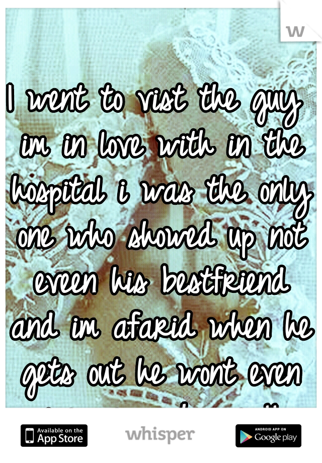 I went to vist the guy im in love with in the hospital i was the only one who showed up not eveen his bestfriend and im afarid when he gets out he wont even give me a chance !! 