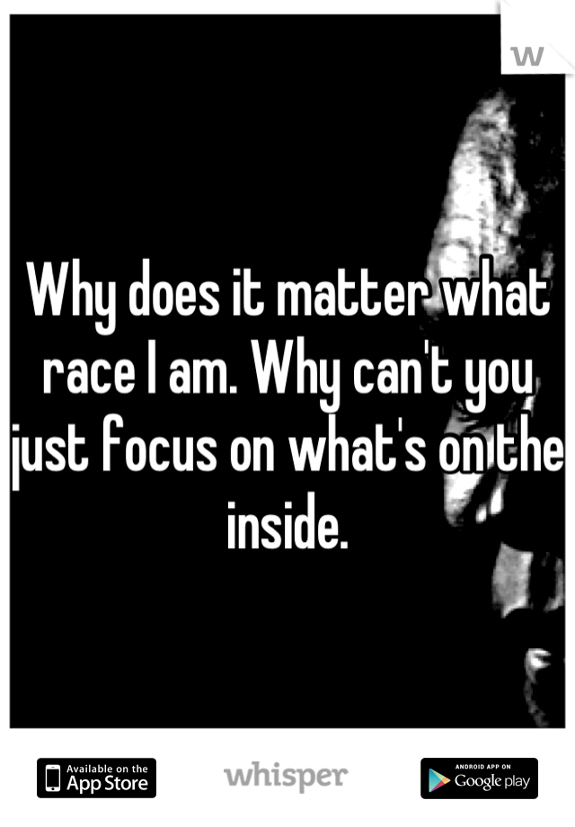 Why does it matter what race I am. Why can't you just focus on what's on the inside.