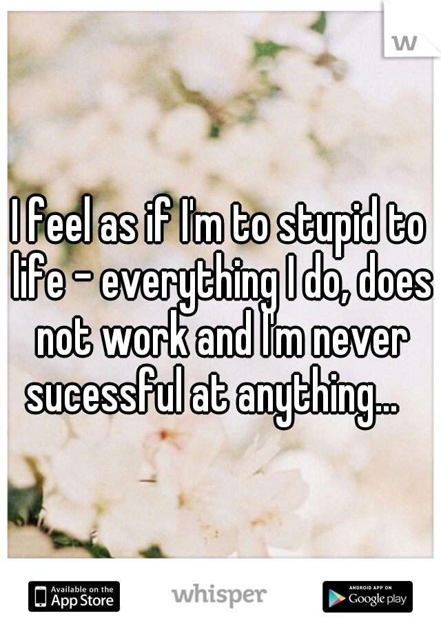 I feel as if I'm to stupid to life - everything I do, does not work and I'm never sucessful at anything...
