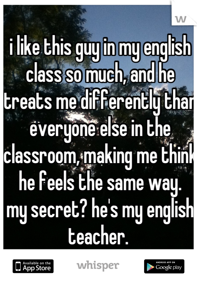 i like this guy in my english class so much, and he treats me differently than everyone else in the classroom, making me think he feels the same way. 
my secret? he's my english teacher. 