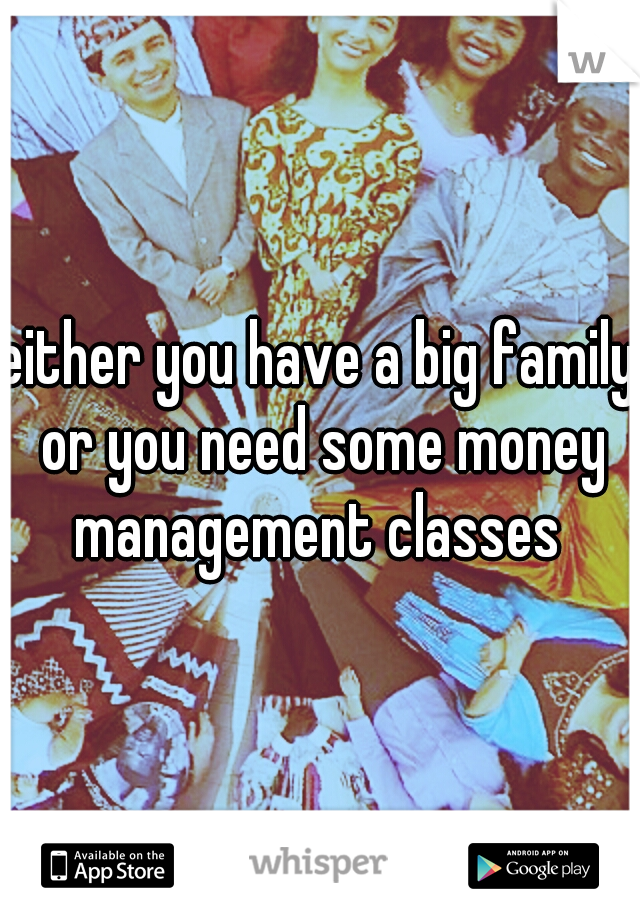 either you have a big family or you need some money management classes 