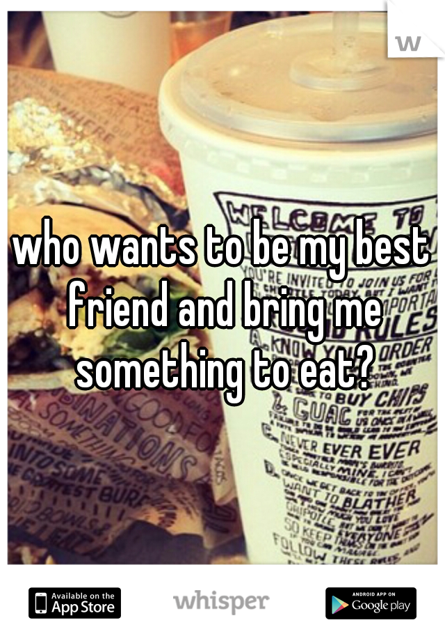 who wants to be my best friend and bring me something to eat?