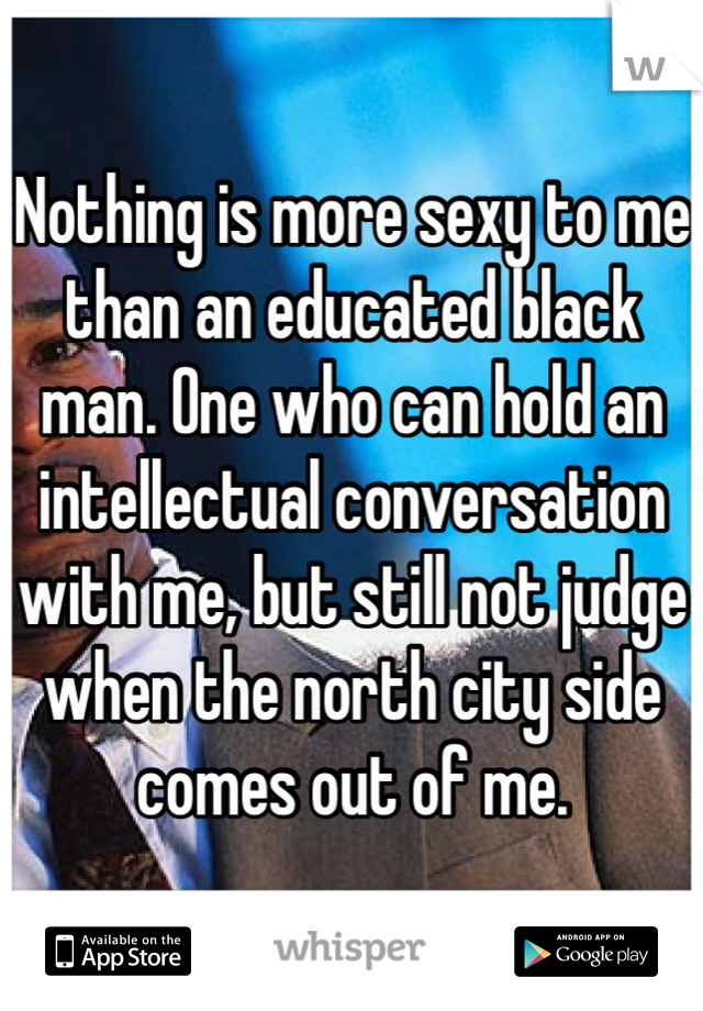 Nothing is more sexy to me than an educated black man. One who can hold an intellectual conversation with me, but still not judge when the north city side comes out of me.