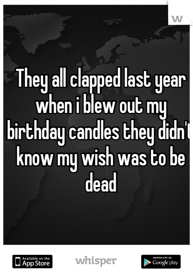 They all clapped last year when i blew out my birthday candles they didn't know my wish was to be dead