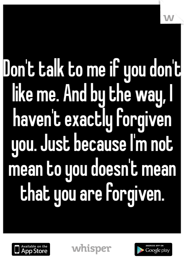 Don't talk to me if you don't like me. And by the way, I haven't exactly forgiven you. Just because I'm not mean to you doesn't mean that you are forgiven. 
