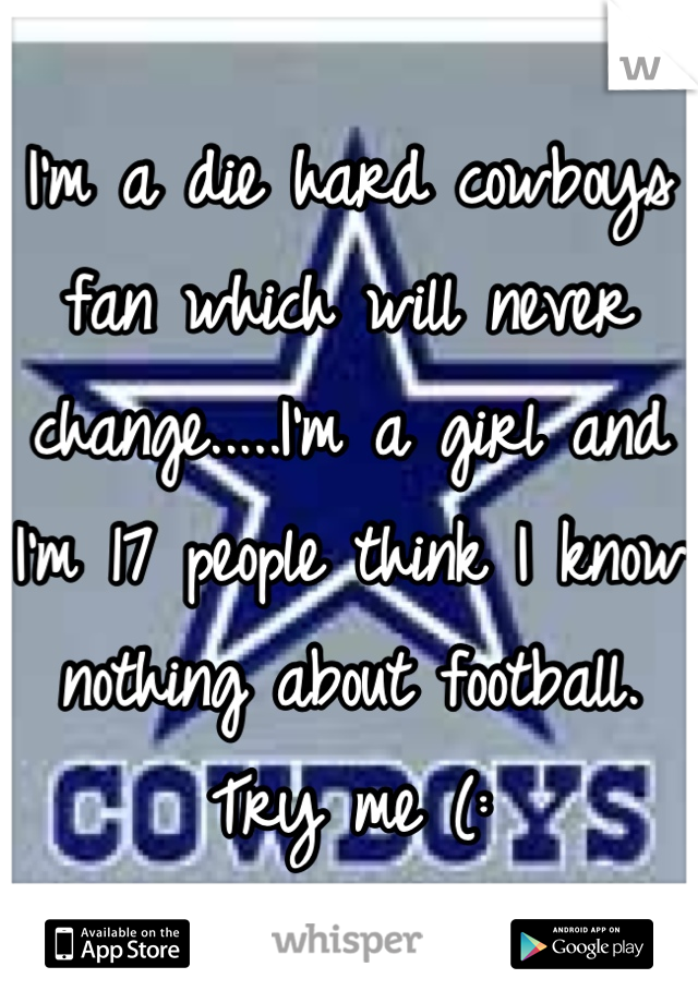 I'm a die hard cowboys fan which will never change.....I'm a girl and I'm 17 people think I know nothing about football. Try me (: