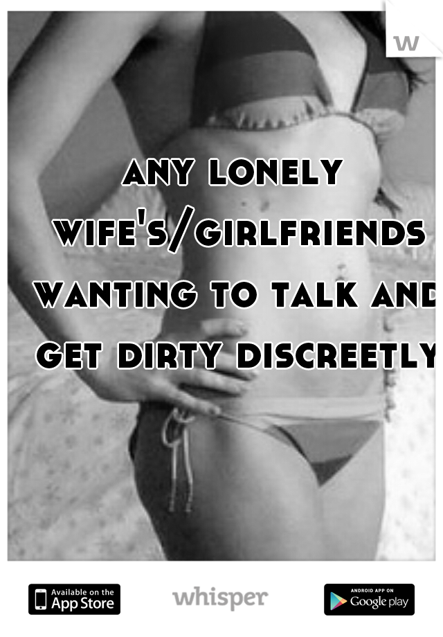 any lonely wife's/girlfriends wanting to talk and get dirty discreetly?