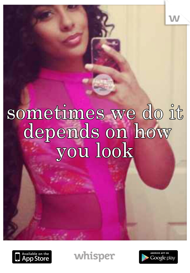 sometimes we do it depends on how you look 