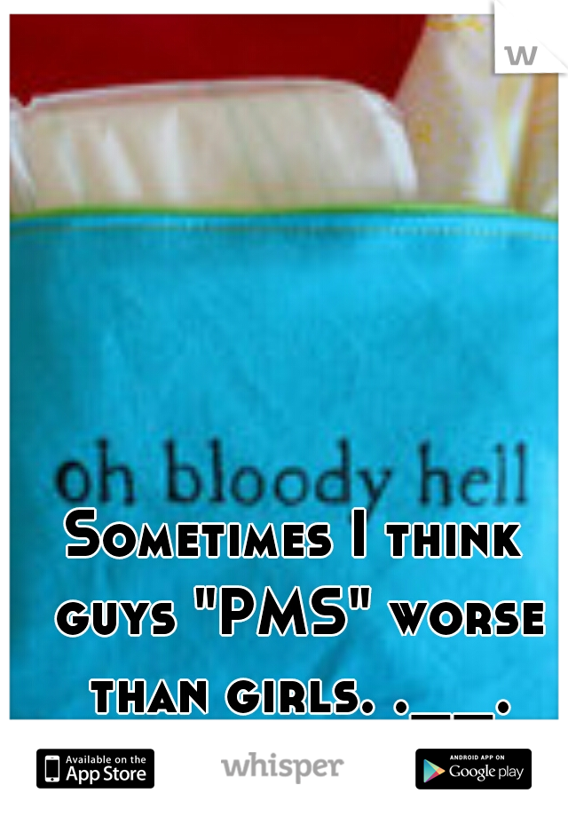 Sometimes I think guys "PMS" worse than girls. .__.