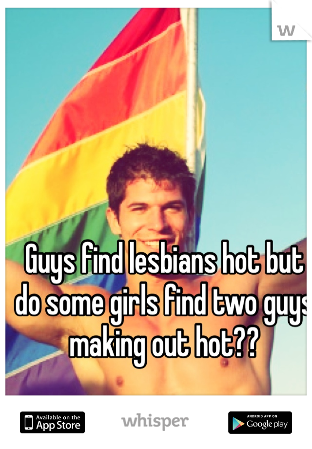 Guys find lesbians hot but do some girls find two guys making out hot?? 