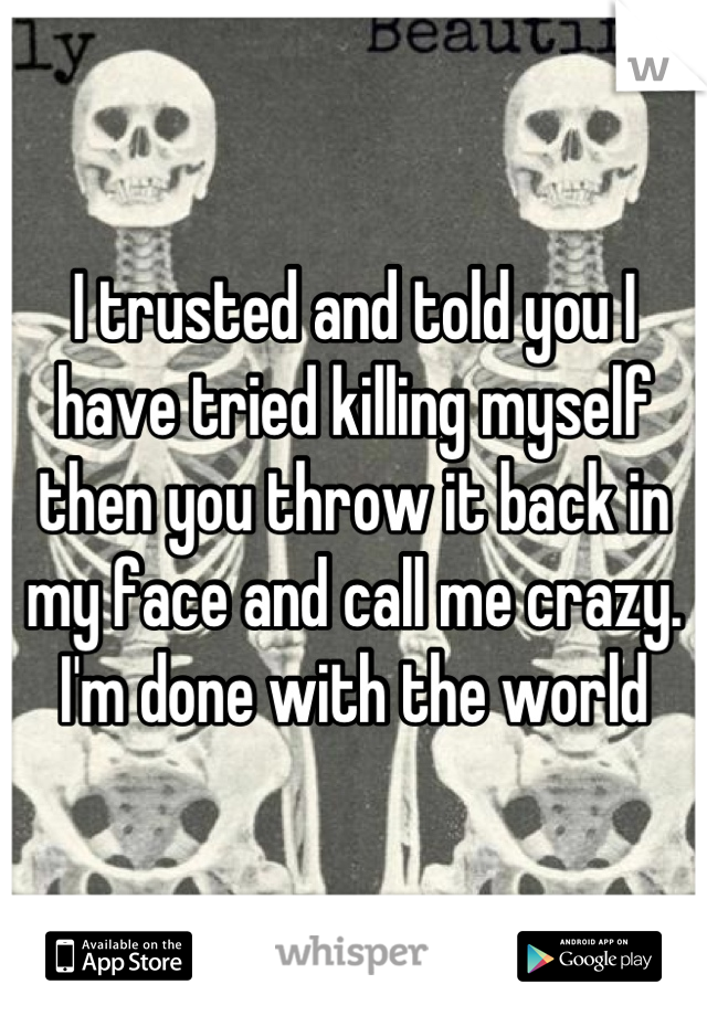 I trusted and told you I have tried killing myself then you throw it back in my face and call me crazy. I'm done with the world