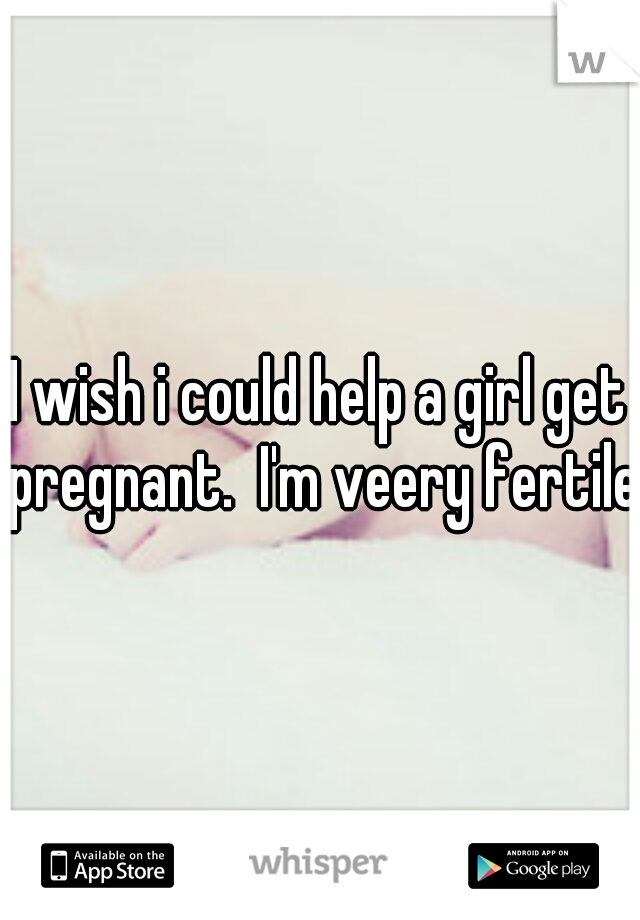 I wish i could help a girl get pregnant.  I'm veery fertile