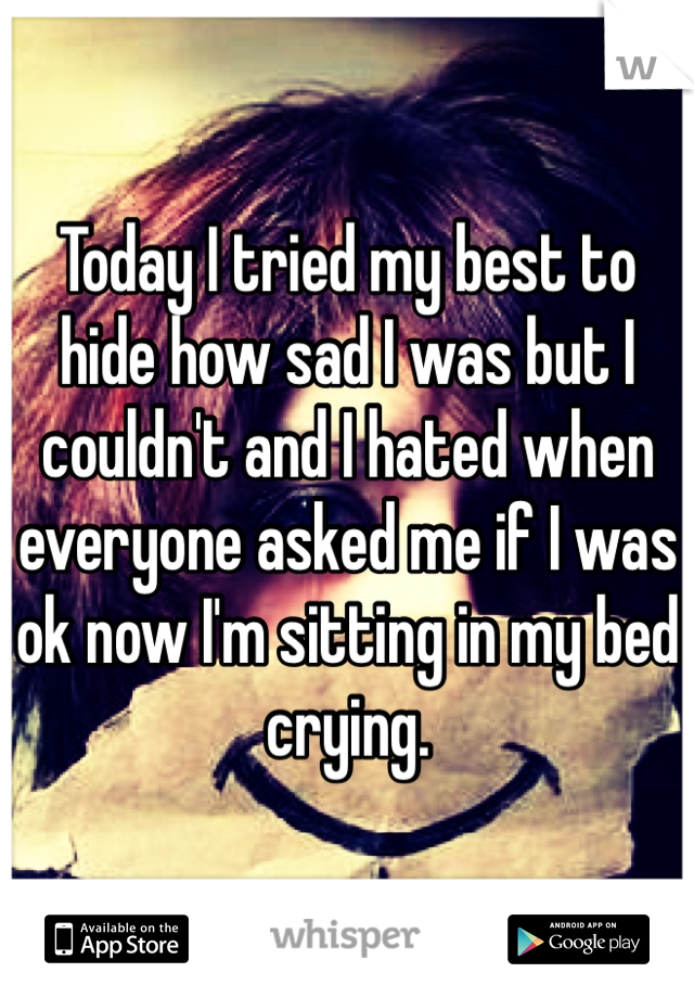Today I tried my best to hide how sad I was but I couldn't and I hated when everyone asked me if I was ok now I'm sitting in my bed crying. 