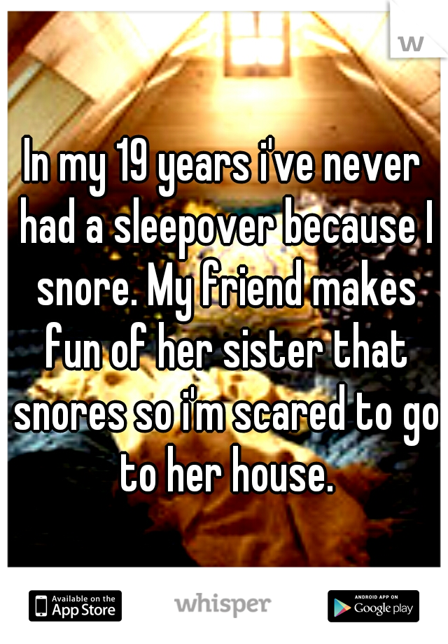 In my 19 years i've never had a sleepover because I snore. My friend makes fun of her sister that snores so i'm scared to go to her house.