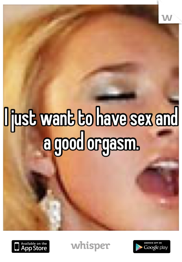 I just want to have sex and a good orgasm. 