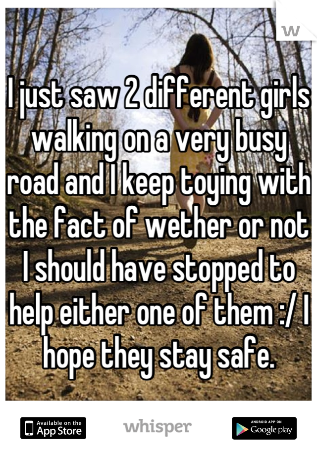 I just saw 2 different girls walking on a very busy road and I keep toying with the fact of wether or not I should have stopped to help either one of them :/ I hope they stay safe.