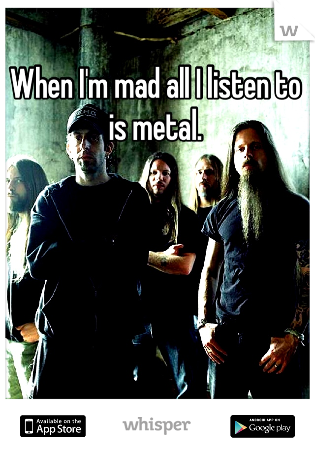When I'm mad all I listen to is metal.