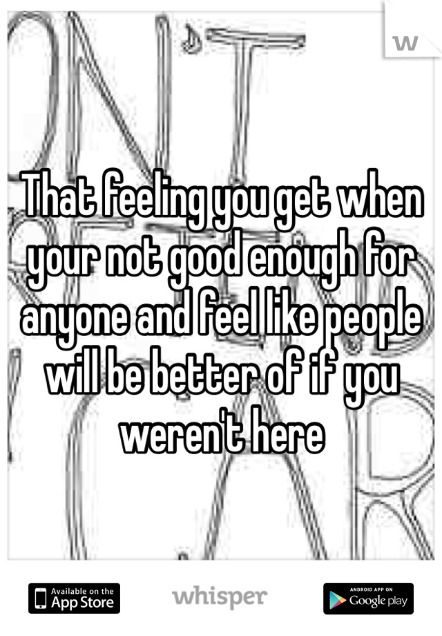 That feeling you get when your not good enough for anyone and feel like people will be better of if you weren't here 