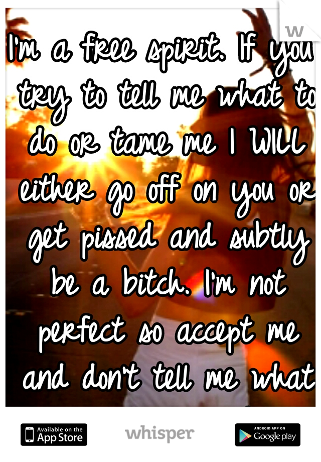 I'm a free spirit. If you try to tell me what to do or tame me I WILL either go off on you or get pissed and subtly be a bitch. I'm not perfect so accept me and don't tell me what to do or act like.