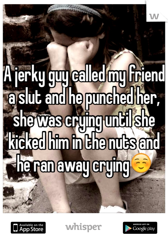 A jerky guy called my friend a slut and he punched her, she was crying until she kicked him in the nuts and he ran away crying☺️