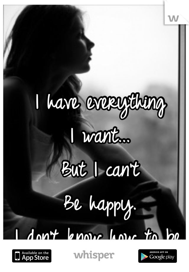 I have everything 
I want...
But I can't
Be happy.
I don't know how to be.