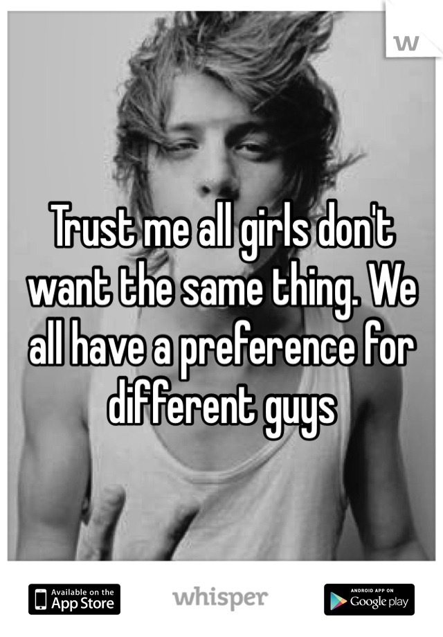 Trust me all girls don't want the same thing. We all have a preference for different guys 
