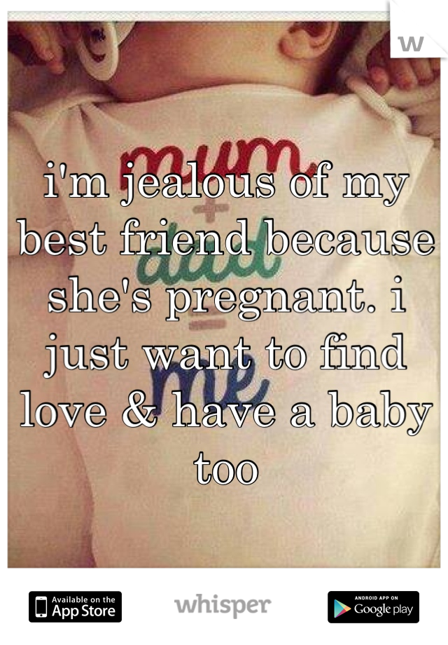 i'm jealous of my best friend because she's pregnant. i just want to find love & have a baby too 