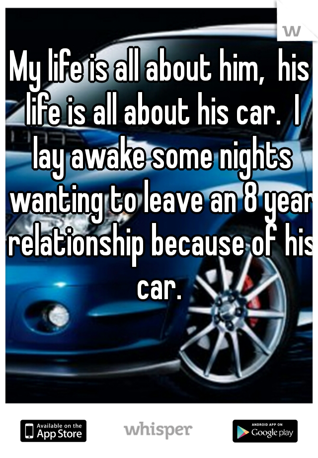 My life is all about him,  his life is all about his car.  I lay awake some nights wanting to leave an 8 year relationship because of his car. 