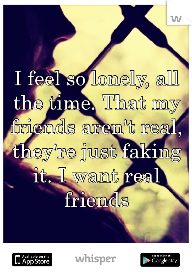 I feel so lonely, all the time. That my friends aren't real, they're just faking it. I want real friends
