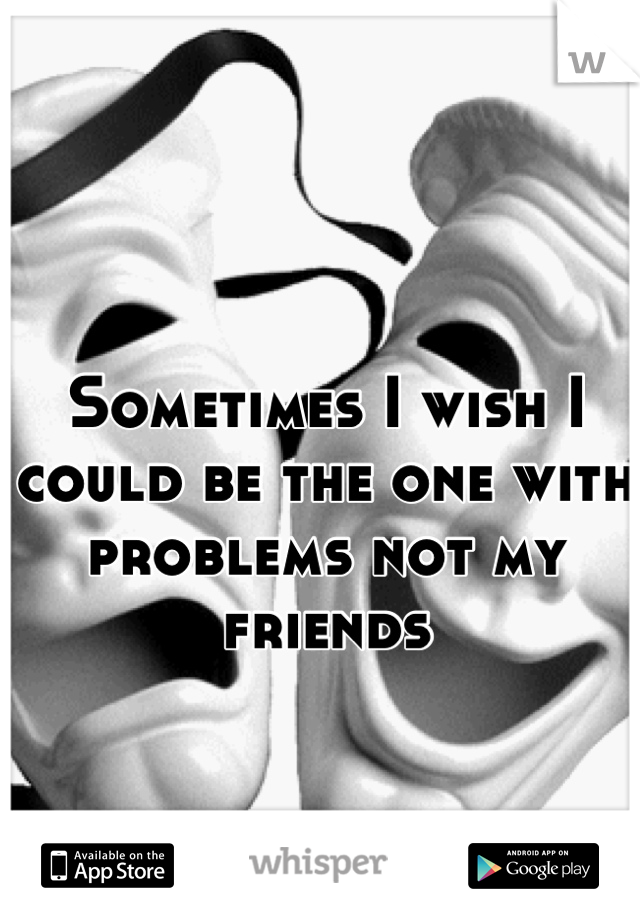 Sometimes I wish I could be the one with problems not my friends
