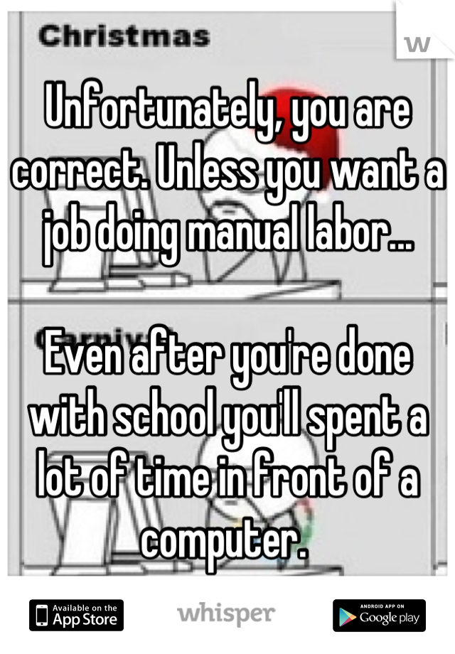 Unfortunately, you are correct. Unless you want a job doing manual labor...

Even after you're done with school you'll spent a lot of time in front of a computer. 
