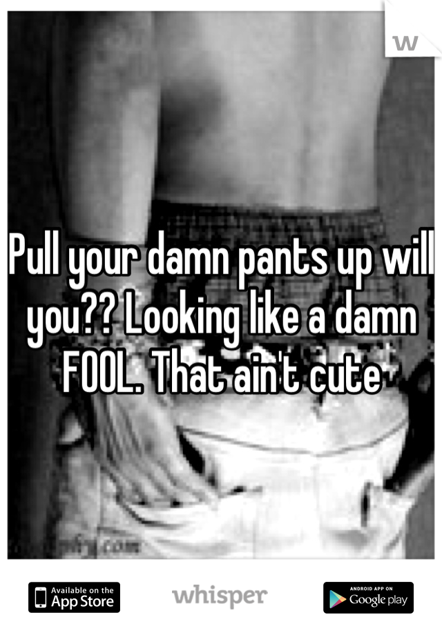 Pull your damn pants up will you?? Looking like a damn FOOL. That ain't cute