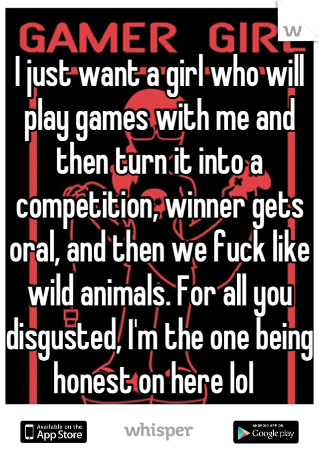 I just want a girl who will play games with me and then turn it into a competition, winner gets oral, and then we fuck like wild animals. For all you disgusted, I'm the one being honest on here lol  